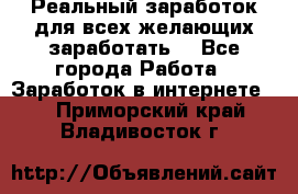 Реальный заработок для всех желающих заработать. - Все города Работа » Заработок в интернете   . Приморский край,Владивосток г.